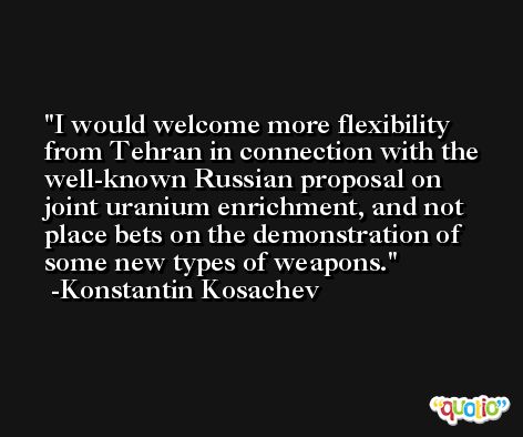 I would welcome more flexibility from Tehran in connection with the well-known Russian proposal on joint uranium enrichment, and not place bets on the demonstration of some new types of weapons. -Konstantin Kosachev