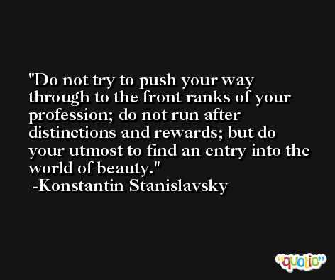Do not try to push your way through to the front ranks of your profession; do not run after distinctions and rewards; but do your utmost to find an entry into the world of beauty. -Konstantin Stanislavsky