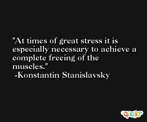 At times of great stress it is especially necessary to achieve a complete freeing of the muscles. -Konstantin Stanislavsky