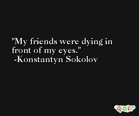 My friends were dying in front of my eyes. -Konstantyn Sokolov