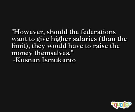 However, should the federations want to give higher salaries (than the limit), they would have to raise the money themselves. -Kusnan Ismukanto