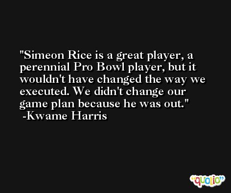 Simeon Rice is a great player, a perennial Pro Bowl player, but it wouldn't have changed the way we executed. We didn't change our game plan because he was out. -Kwame Harris