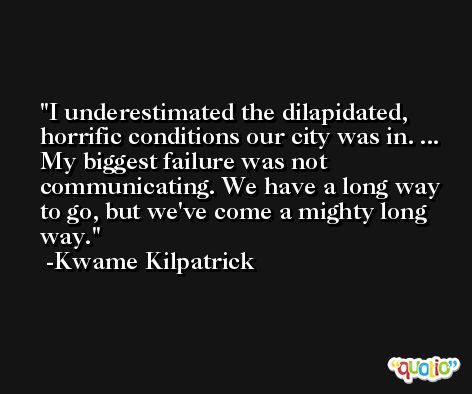 I underestimated the dilapidated, horrific conditions our city was in. ... My biggest failure was not communicating. We have a long way to go, but we've come a mighty long way. -Kwame Kilpatrick