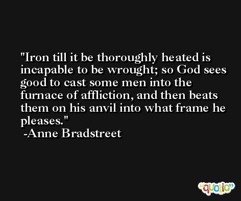 Iron till it be thoroughly heated is incapable to be wrought; so God sees good to cast some men into the furnace of affliction, and then beats them on his anvil into what frame he pleases. -Anne Bradstreet