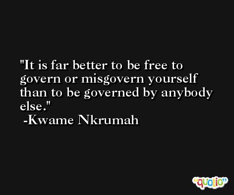 It is far better to be free to govern or misgovern yourself than to be governed by anybody else. -Kwame Nkrumah