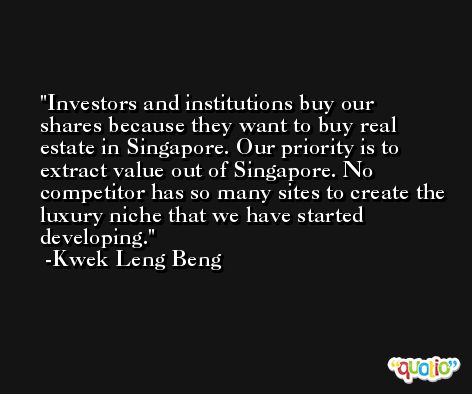 Investors and institutions buy our shares because they want to buy real estate in Singapore. Our priority is to extract value out of Singapore. No competitor has so many sites to create the luxury niche that we have started developing. -Kwek Leng Beng