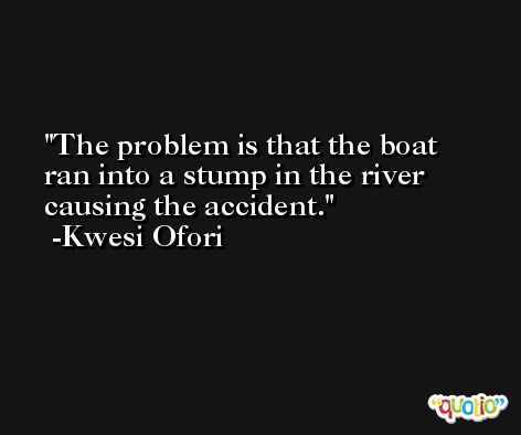 The problem is that the boat ran into a stump in the river causing the accident. -Kwesi Ofori