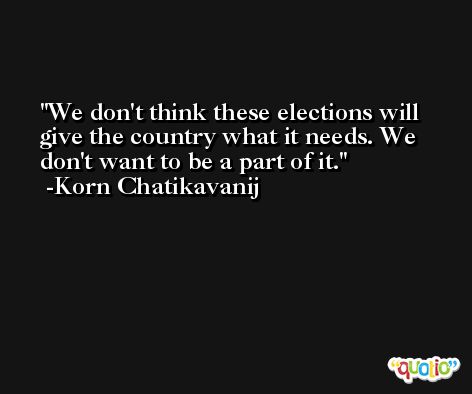 We don't think these elections will give the country what it needs. We don't want to be a part of it. -Korn Chatikavanij