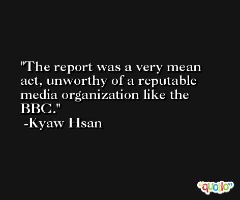 The report was a very mean act, unworthy of a reputable media organization like the BBC. -Kyaw Hsan