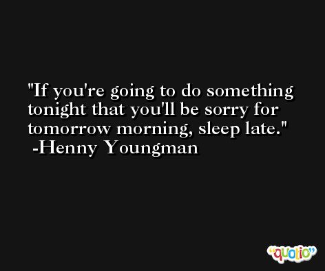 If you're going to do something tonight that you'll be sorry for tomorrow morning, sleep late. -Henny Youngman