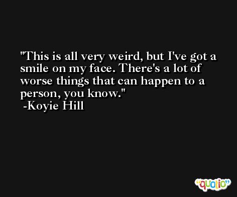This is all very weird, but I've got a smile on my face. There's a lot of worse things that can happen to a person, you know. -Koyie Hill