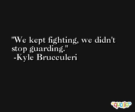 We kept fighting, we didn't stop guarding. -Kyle Brucculeri