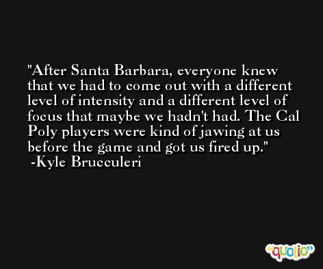 After Santa Barbara, everyone knew that we had to come out with a different level of intensity and a different level of focus that maybe we hadn't had. The Cal Poly players were kind of jawing at us before the game and got us fired up. -Kyle Brucculeri