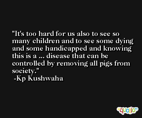 It's too hard for us also to see so many children and to see some dying and some handicapped and knowing this is a ... disease that can be controlled by removing all pigs from society. -Kp Kushwaha