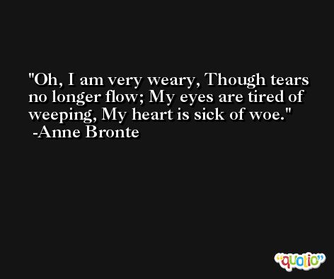 Oh, I am very weary, Though tears no longer flow; My eyes are tired of weeping, My heart is sick of woe. -Anne Bronte