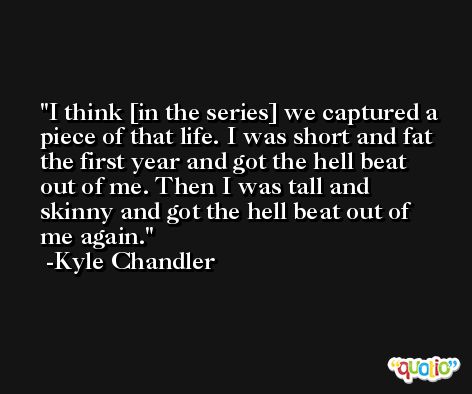 I think [in the series] we captured a piece of that life. I was short and fat the first year and got the hell beat out of me. Then I was tall and skinny and got the hell beat out of me again. -Kyle Chandler