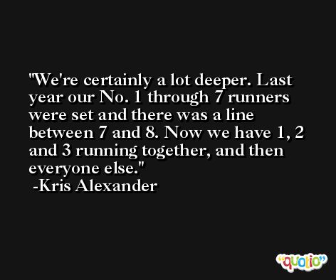 We're certainly a lot deeper. Last year our No. 1 through 7 runners were set and there was a line between 7 and 8. Now we have 1, 2 and 3 running together, and then everyone else. -Kris Alexander
