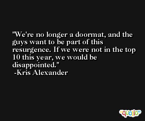 We're no longer a doormat, and the guys want to be part of this resurgence. If we were not in the top 10 this year, we would be disappointed. -Kris Alexander