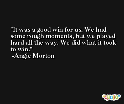 It was a good win for us. We had some rough moments, but we played hard all the way. We did what it took to win. -Angie Morton