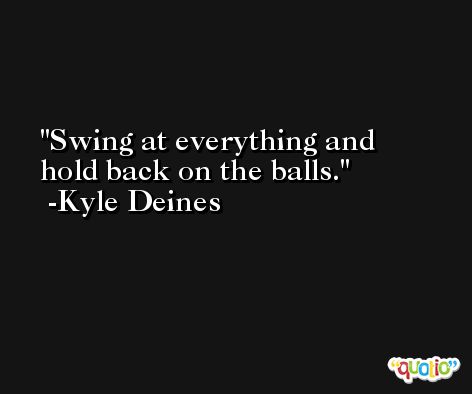 Swing at everything and hold back on the balls. -Kyle Deines