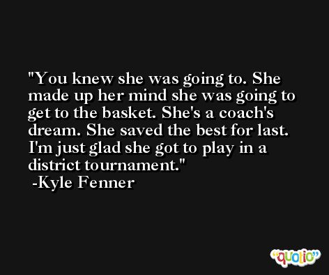 You knew she was going to. She made up her mind she was going to get to the basket. She's a coach's dream. She saved the best for last. I'm just glad she got to play in a district tournament. -Kyle Fenner