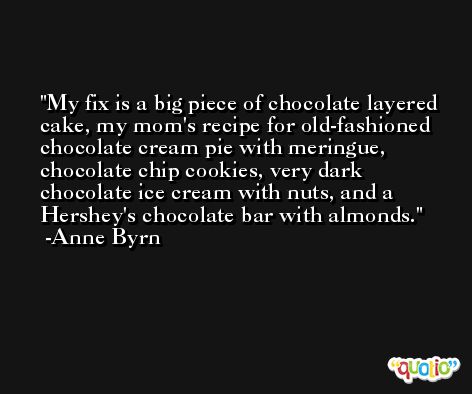 My fix is a big piece of chocolate layered cake, my mom's recipe for old-fashioned chocolate cream pie with meringue, chocolate chip cookies, very dark chocolate ice cream with nuts, and a Hershey's chocolate bar with almonds. -Anne Byrn