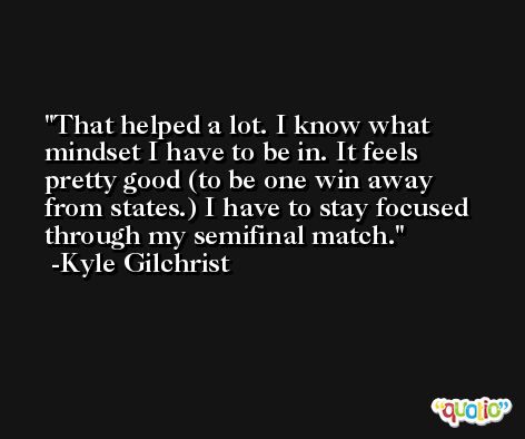 That helped a lot. I know what mindset I have to be in. It feels pretty good (to be one win away from states.) I have to stay focused through my semifinal match. -Kyle Gilchrist