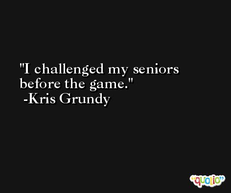 I challenged my seniors before the game. -Kris Grundy
