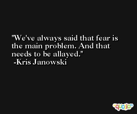 We've always said that fear is the main problem. And that needs to be allayed. -Kris Janowski