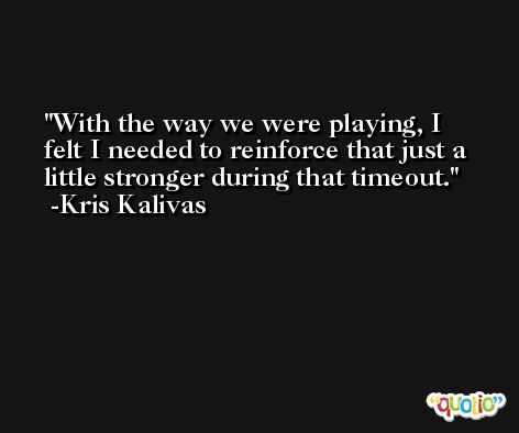 With the way we were playing, I felt I needed to reinforce that just a little stronger during that timeout. -Kris Kalivas