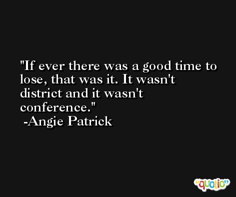If ever there was a good time to lose, that was it. It wasn't district and it wasn't conference. -Angie Patrick