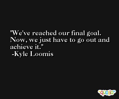 We've reached our final goal. Now, we just have to go out and achieve it. -Kyle Loomis