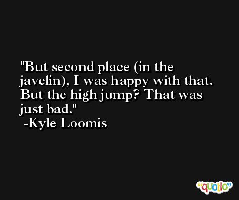 But second place (in the javelin), I was happy with that. But the high jump? That was just bad. -Kyle Loomis