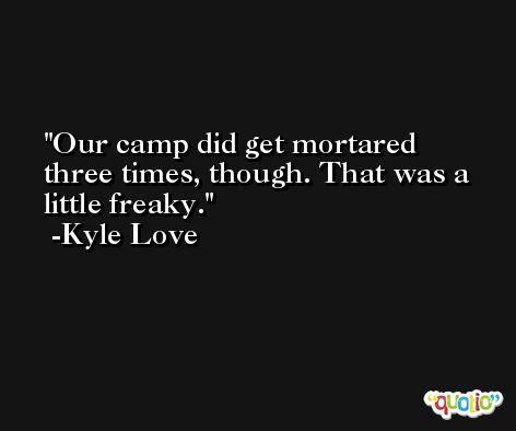 Our camp did get mortared three times, though. That was a little freaky. -Kyle Love