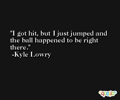 I got hit, but I just jumped and the ball happened to be right there. -Kyle Lowry
