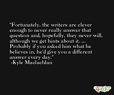 Fortunately, the writers are clever enough to never really answer that question and, hopefully, they never will, although we get hints about it. ... Probably if you asked him what he believes in, he'd give you a different answer every day. -Kyle Maclachlan