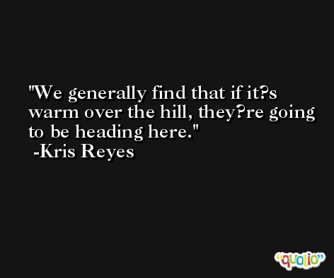 We generally find that if it?s warm over the hill, they?re going to be heading here. -Kris Reyes