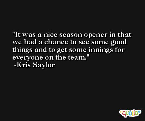 It was a nice season opener in that we had a chance to see some good things and to get some innings for everyone on the team. -Kris Saylor