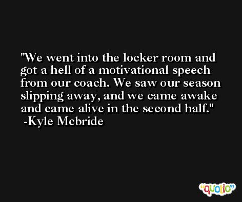We went into the locker room and got a hell of a motivational speech from our coach. We saw our season slipping away, and we came awake and came alive in the second half. -Kyle Mcbride