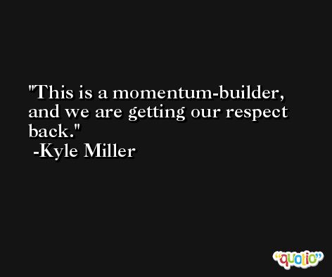 This is a momentum-builder, and we are getting our respect back. -Kyle Miller