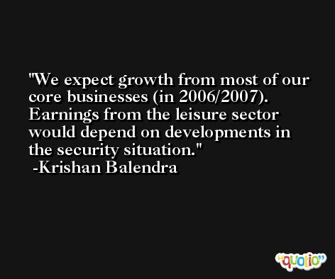 We expect growth from most of our core businesses (in 2006/2007). Earnings from the leisure sector would depend on developments in the security situation. -Krishan Balendra
