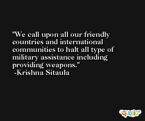 We call upon all our friendly countries and international communities to halt all type of military assistance including providing weapons. -Krishna Sitaula