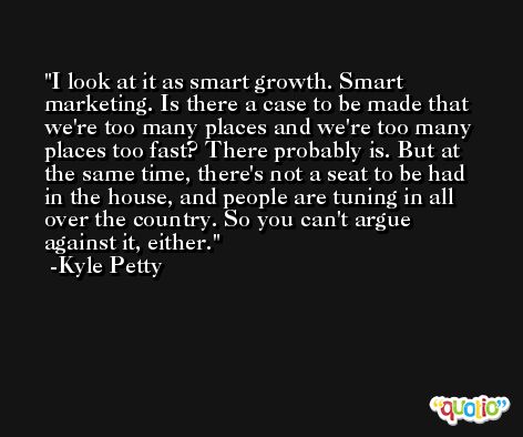 I look at it as smart growth. Smart marketing. Is there a case to be made that we're too many places and we're too many places too fast? There probably is. But at the same time, there's not a seat to be had in the house, and people are tuning in all over the country. So you can't argue against it, either. -Kyle Petty