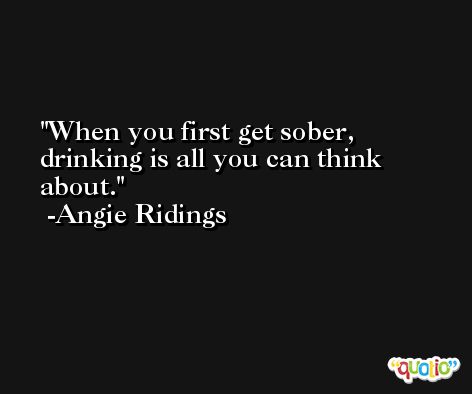 When you first get sober, drinking is all you can think about. -Angie Ridings