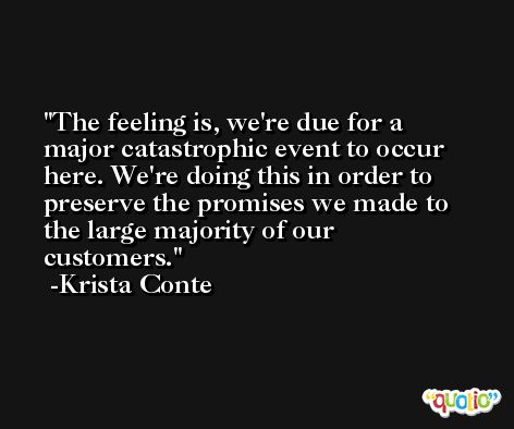 The feeling is, we're due for a major catastrophic event to occur here. We're doing this in order to preserve the promises we made to the large majority of our customers. -Krista Conte