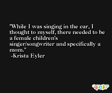 While I was singing in the car, I thought to myself, there needed to be a female children's singer/songwriter and specifically a mom. -Krista Eyler
