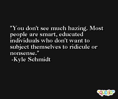 You don't see much hazing. Most people are smart, educated individuals who don't want to subject themselves to ridicule or nonsense. -Kyle Schmidt