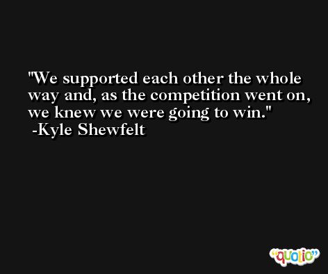 We supported each other the whole way and, as the competition went on, we knew we were going to win. -Kyle Shewfelt