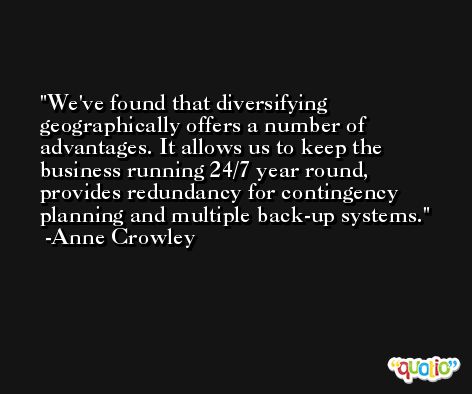 We've found that diversifying geographically offers a number of advantages. It allows us to keep the business running 24/7 year round, provides redundancy for contingency planning and multiple back-up systems. -Anne Crowley
