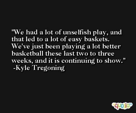We had a lot of unselfish play, and that led to a lot of easy baskets. We've just been playing a lot better basketball these last two to three weeks, and it is continuing to show. -Kyle Tregoning